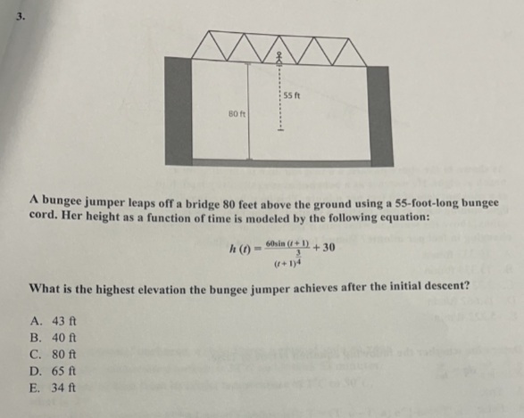 3.
WA
80 ft
55 ft
A bungee jumper leaps off a bridge 80 feet above the ground using a 55-foot-long bungee
cord. Her height as a function of time is modeled by the following equation:
h(t)=60sin (+1) +30
3
What is the highest elevation the bungee jumper achieves after the initial descent?
A. 43 ft
B. 40 ft
C. 80 ft
D. 65 ft
E. 34 ft