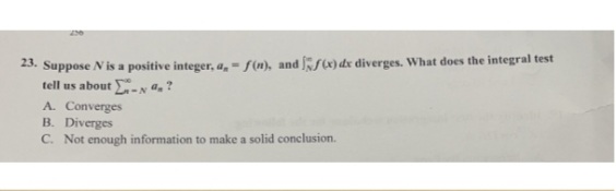 23. Suppose N is a positive integer, a, -f(n), and f(x) dx diverges. What does the integral test
tell us about - ?
A. Converges
B. Diverges
C. Not enough information to make a solid conclusion.