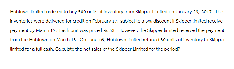 Hubtown limited ordered to buy 500 units of inventory from Skipper Limited on January 23, 2017. The
inventories were delivered for credit on February 17, subject to a 3% discount if Skipper limited receive
payment by March 17. Each unit was priced Rs 53. However, the Skipper limited received the payment
from the Hubtown on March 13. On June 16, Hubtown limited retuned 30 units of inventory to Skipper
limited for a full cash. Calculate the net sales of the Skipper Limited for the period?