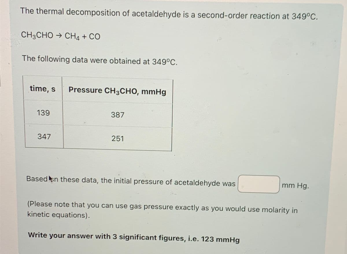 The thermal decomposition of acetaldehyde is a second-order reaction at 349°C.
CH3CHO + CH4 + CO
The following data were obtained at 349°C.
time, s Pressure CH3CHO, mmHg
139
387
347
251
Based on these data, the initial pressure of acetaldehyde was
mm Hg.
(Please note that you can use gas pressure exactly as you would use molarity in
kinetic equations).
Write your answer with 3 significant figures, i.e. 123 mmHg