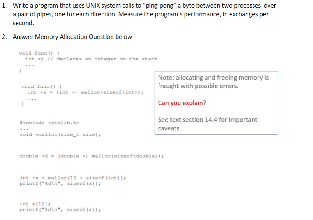 1. Write a program that uses UNIX system calls to "ping-pong" a byte between two processes over
a pair of pipes, one for each direction. Measure the program's performance, in exchanges per
second.
2. Answer Memory Allocation Question below
void func() {
int x; // declares an integer on the stack
}
void func() {
int x = (int) malloc(sizeof (int));
}
#include <stdlib.h>
void malloc(size_t size);
double d = (double *) malloc(sizeof (double));
int x = malloc (10+ sizeof(int));
printf("%d\n", sizeof(x));
Note: allocating and freeing memory is
fraught with possible errors.
Can you explain?
See text section 14.4 for important
caveats.
int x[10];
printf("%d\n", sizeof(x));