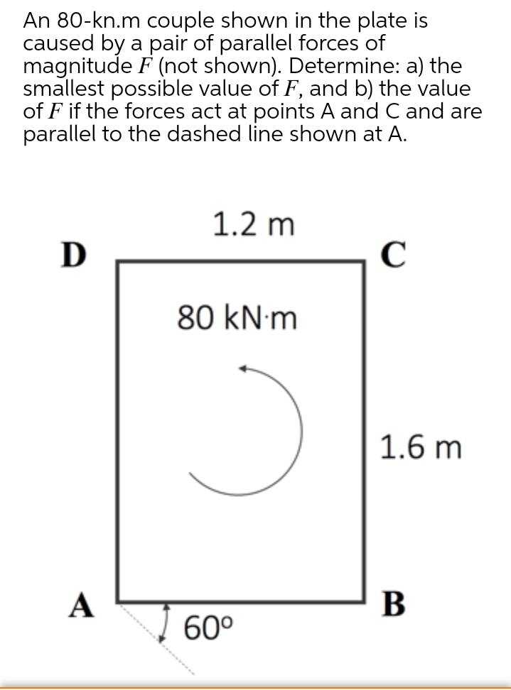 An 80-kn.m couple shown in the plate is
caused by a pair of parallel forces of
magnitude F (not shown). Determine: a) the
smallest possible value of F, and b) the value
of F if the forces act at points A and C and are
parallel to the dashed line shown at A.
1.2 m
D
80 kN·m
