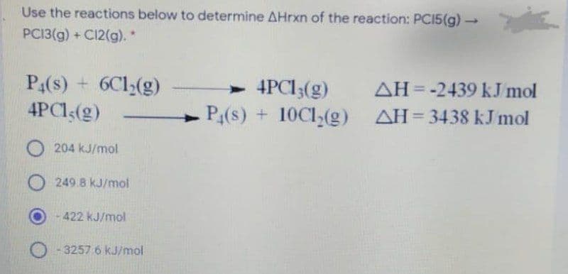 Use the reactions below to determine AHrxn of the reaction: PCI5(g) →
1.
PCI3(g) + C12(g). *
P4(s) + 6Cl(g)
4PCI(g)
> 4PCI3(g)
P(s) + 10C1,(g)
AH= -2439 kJ mol
%3D
AH= 3438 kJ mol
204 kJ/mol
249.8 kJ/mol
- 422 kJ/mol
3257 6 kJ/mol
