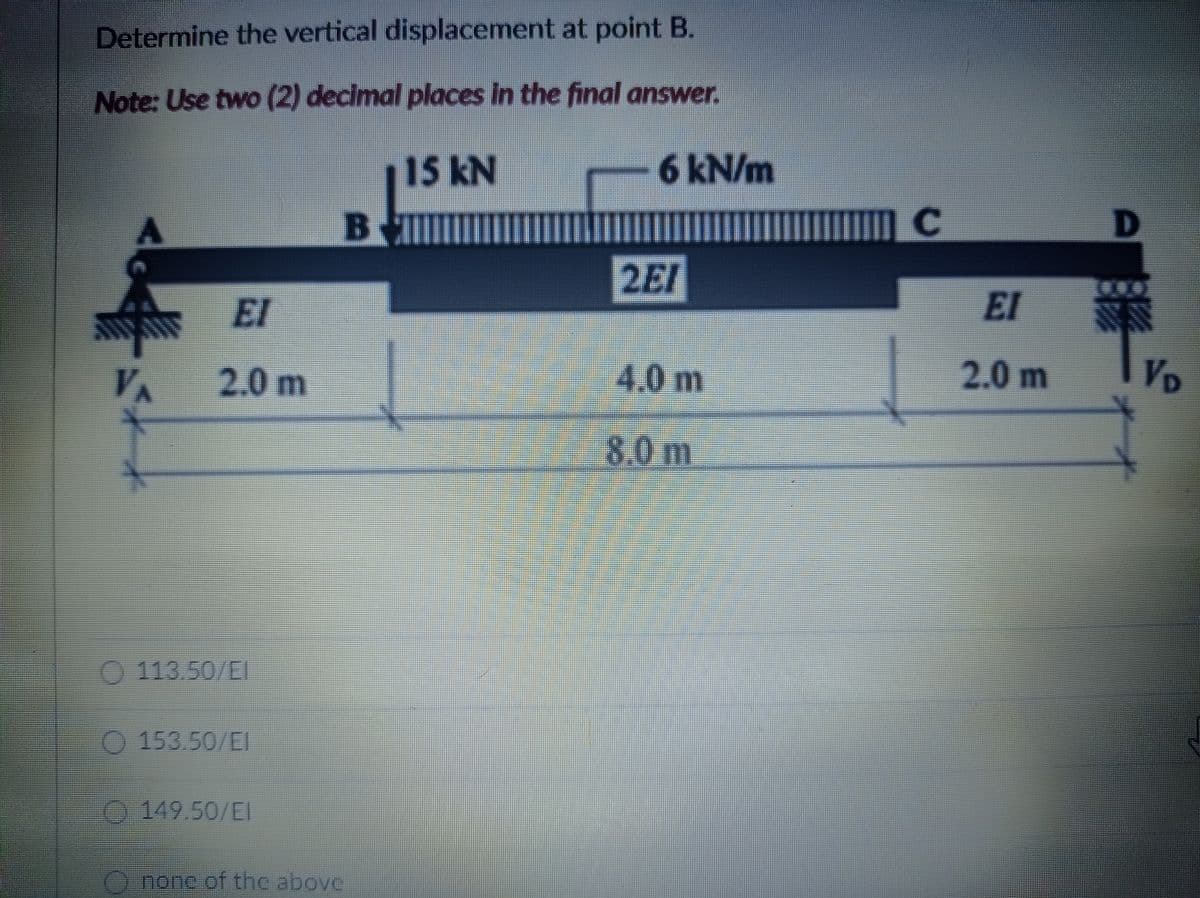 Determine the vertical displacement at point B.
Note: Use two (2) decimal places in the final answer.
15KN
6kN/m
Bll
2EI
El
EI
2.0 m
4.0m
2.0 m
VD
8.0 m
O 113.50/EI
153.50/EI
0149.50/EI
none of the above
