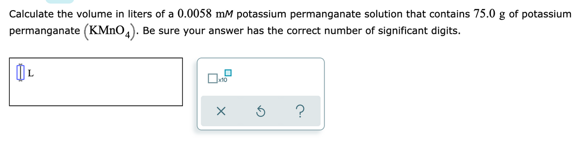 Calculate the volume in liters of a 0.0058 mM potassium permanganate solution that contains 75.0 g of potassium
permanganate (KMNO4).
Be sure your answer has the correct number of significant digits.
x10
