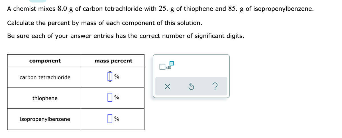 A chemist mixes 8.0 g of carbon tetrachloride with 25. g of thiophene and 85. g of isopropenylbenzene.
Calculate the percent by mass of each component of this solution.
Be sure each of your answer entries has the correct number of significant digits.
component
mass percent
x10
carbon tetrachloride
thiophene
|%
isopropenylbenzene
