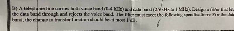 B) A telephone line carries both voice band (0-4 kHz) and data band (2.5/kHz to 1 MHz). Design a filter that let
the data band through and rejects the voice band. The filter must meet the following specifications: For the data
band, the change in transfer function should be at most 1 dB.
6