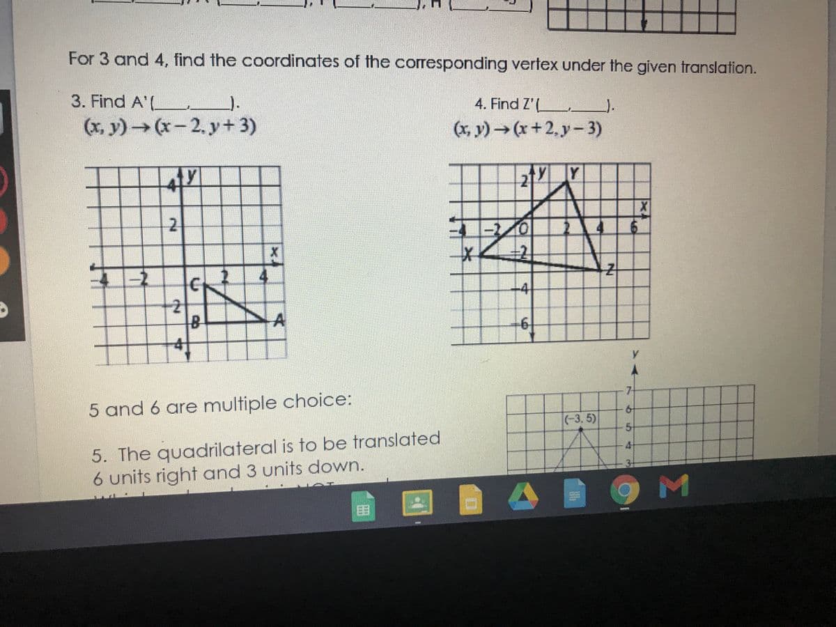 For 3 and 4, find the coordinates of the corresponding vertex under the given translation.
3. Find A'(
4. Find Z'(.
).
(x, y)(x-2. y+3)
(x, y)(x+2,y- 3)
Y
-1/0
-4
5 and 6 are multiple choice:
61
(-3, 5)
5-
5. The quadrilateral is to be translated
6 units right and 3 units down.
4
3+
OM
