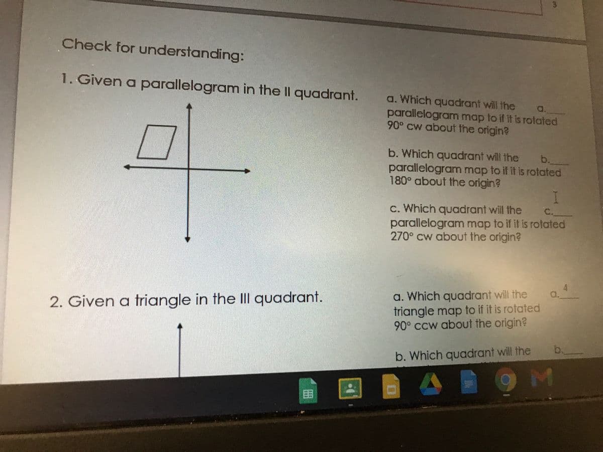 Check for understanding:
1. Given a parallelogram in the II quadrant.
a. Which quadrant will the a.
parallelogram map to if it is Totated
90° Cw about the origin?
b. Which quadrant will the b.
parallelogram map to if it is rotated
180° about the origin?
c. Which quadrant will the
C.
parallelogram map to if it is rotated
270° Cw about the origin?
a. Which quadrant will the
triangle map to if it is rotated
90° CCw about the origin?
a.
2. Given a triangle in the lII quadrant.
b.
b. Which quadrant will the
囚
目
