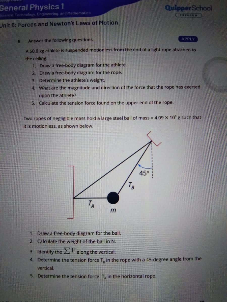 General Physics 1
Science Technology. Engineering, and Mathematics
QuipperSchool
CPREMIUM
Unit 6: Forces and Newton's Laws of Motion
APPLY
B.
Answer the following questions.
A 50.0 kg athlete is suspended motionless from the end of a light rope attached to
the ceiling.
1. Draw a free-body diagram for the athlete.
2. Draw a free-body diagram for the rope.
3. Determine the athlete's weight.
4. What are the magnitude and direction of the force that the rope has exerted
upon the athlete?
5. Calculate the tension force found on the upper end of the rope.
Two ropes of negligible mass hold a large steel ball of mass = 4.09 X 10 g such that
it is motionless, as shown below.
45°
TB
TA
1. Draw a free-body diagram for the ball.
2. Calculate the weight of the ball in N.
3. Identify the EF
4. Determine the tension force T, in the rope with a 45-degree angle from the
along the vertical.
vertical.
5. Determine the tension force T, in the horizontal rope.
