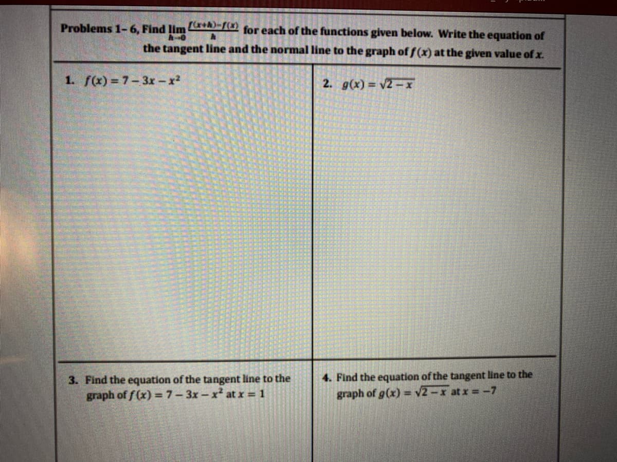 Problems 1-6, Find lim
for each of the functions given below. Write the equation of
the tangent line and the normal line to the graph of f(x) at the given value of x.
1. f(x)= 7-3x -x2
2. g(x) v2-x
3. Find the equation of the tangent line to the
graph of f (x) =7-3x-x at x= 1
4. Find the equation of the tangent line to the
graph of g(x) = v2-x at x =-7
