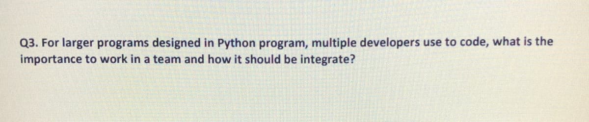 Q3. For larger programs designed in Python program, multiple developers use to code, what is the
importance to work in a team and how it should be integrate?
