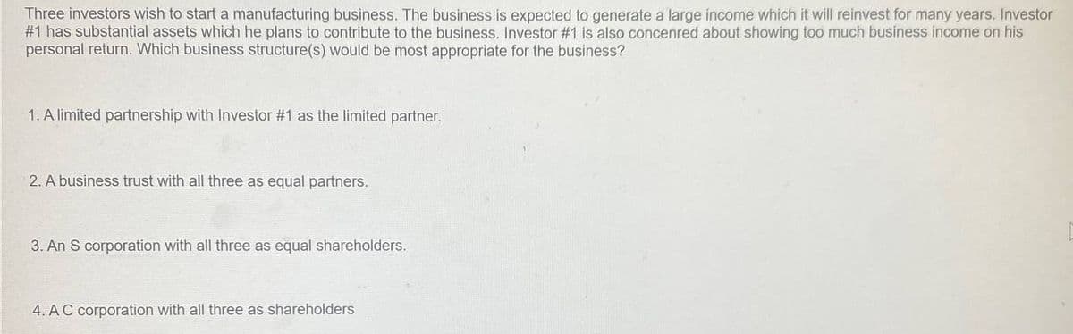 Three investors wish to start a manufacturing business. The business is expected to generate a large income which it will reinvest for many years. Investor
#1 has substantial assets which he plans to contribute to the business. Investor #1 is also concenred about showing too much business income on his
personal return. Which business structure(s) would be most appropriate for the business?
1. A limited partnership with Investor #1 as the limited partner.
2. A business trust with all three as equal partners.
3. An S corporation with all three as equal shareholders.
4. AC corporation with all three as shareholders