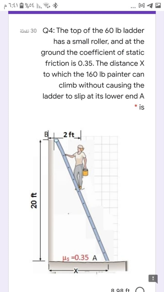 M
ähäi 30 Q4: The top of the 60 lb ladder
has a small roller, and at the
ground the coefficient of static
friction is 0.35. The distance X
to which the 160 lb painter can
climb without causing the
ladder to slip at its lower end A
* is
B 2 ft
Us =0.35 A
8 98 ft
20 ft
