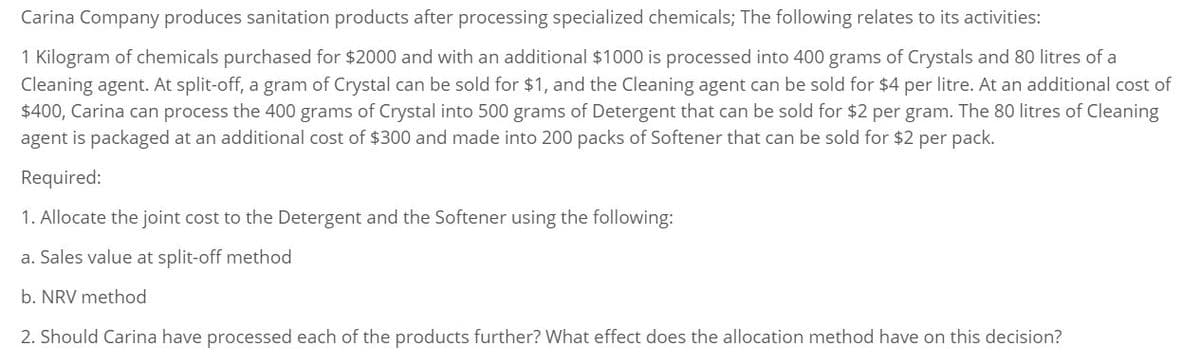 Carina Company produces sanitation products after processing specialized chemicals; The following relates to its activities:
1 Kilogram of chemicals purchased for $2000 and with an additional $1000 is processed into 400 grams of Crystals and 80 litres of a
Cleaning agent. At split-off, a gram of Crystal can be sold for $1, and the Cleaning agent can be sold for $4 per litre. At an additional cost of
$400, Carina can process the 400 grams of Crystal into 500 grams of Detergent that can be sold for $2 per gram. The 80 litres of Cleaning
agent is packaged at an additional cost of $300 and made into 200 packs of Softener that can be sold for $2 per pack.
Required:
1. Allocate the joint cost to the Detergent and the Softener using the following:
a. Sales value at split-off method
b. NRV method
2. Should Carina have processed each of the products further? What effect does the allocation method have on this decision?