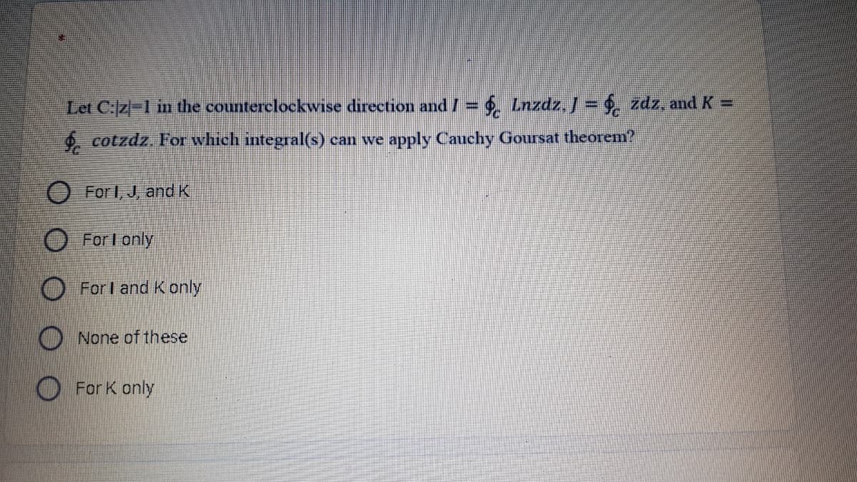 Let C:z-1 in the counterclockwise direction and /= Lnzdz, J = . zdz, and K =
4. cotzdz. For which integral(s) can we apply Cauchy Goursat theorem?
O For I, J, and K
O Forl only
O For I andK only
O None of these
O For K only
OOOO
