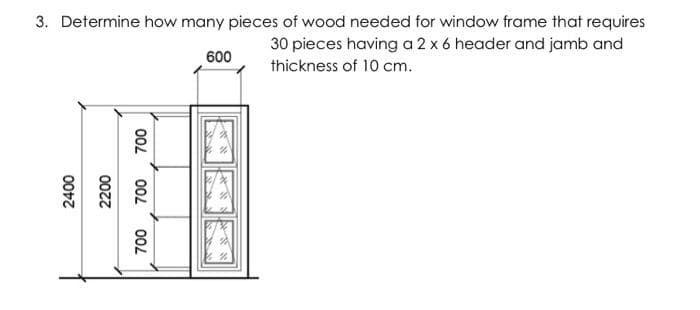 3. Determine how many pieces of wood needed for window frame that requires
30 pieces having a 2 x 6 header and jamb and
600
thickness of 10 cm.
00L
00L
00L
00z7
