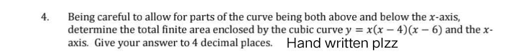 4.
Being careful to allow for parts of the curve being both above and below the x-axis,
determine the total finite area enclosed by the cubic curve y = x(x-4)(x-6) and the x-
axis. Give your answer to 4 decimal places. Hand written plzz