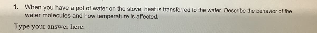 1. When you have a pot of water on the stove, heat is transferred to the water. Describe the behavior of the
water molecules and how temperature is affected.
Type your answer here:
