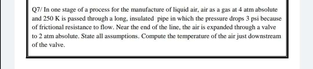 Q7/ In one stage of a process for the manufacture of liquid air, air as a gas at 4 atm absolute
and 250 K is passed through a long, insulated pipe in which the pressure drops 3 psi because
of frictional resistance to flow. Near the end of the line, the air is expanded through a valve
to 2 atm absolute. State all assumptions. Compute the temperature of the air just downstream
of the valve.
