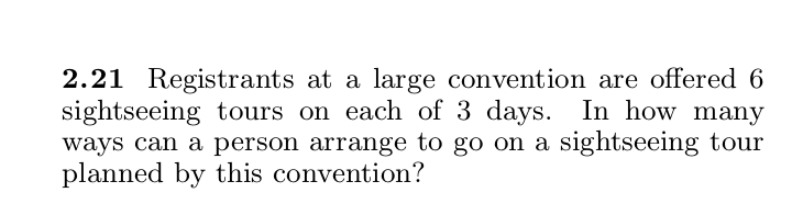 2.21 Registrants at a large convention are offered 6
sightseeing tours on each of 3 days. In how many
ways can a person arrange to go on a sightseeing tour
planned by this convention?
