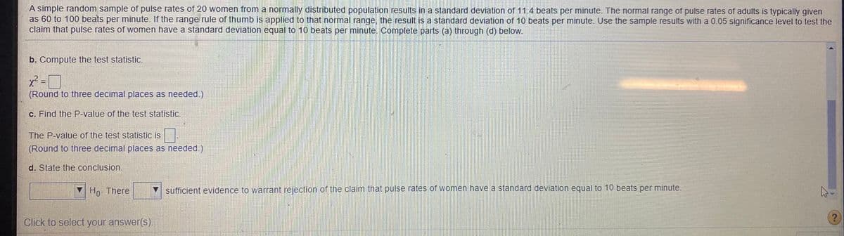 A simple random sample of pulse rates of 20 women from a normally distributed population results in a standard deviation of 11.4 beats per minute. The normal range of pulse rates of adults is typically given
as 60 to 100 beats per minute. If the range rule of thumb is applied to that normal range, the result is a standard deviation of 10 beats per minute. Use the sample results with a 0.05 significance level to test the
claim that pulse rates of women have a standard deviation equal to 10 beats per minute. Complete parts (a) through (d) below.
b. Compute the test statistic.
x² =
(Round to three decimal places as needed.)
c. Find the P-value of the test statistic.
The P-value of the test statistic is|
(Round to three decimal places as needed.)
d. State the conclusion.
V Ho. There
sufficient evidence to warrant rejection of the claim that pulse rates of women have a standard deviation equal to 10 beats per minute.
Click to select your answer(s).
