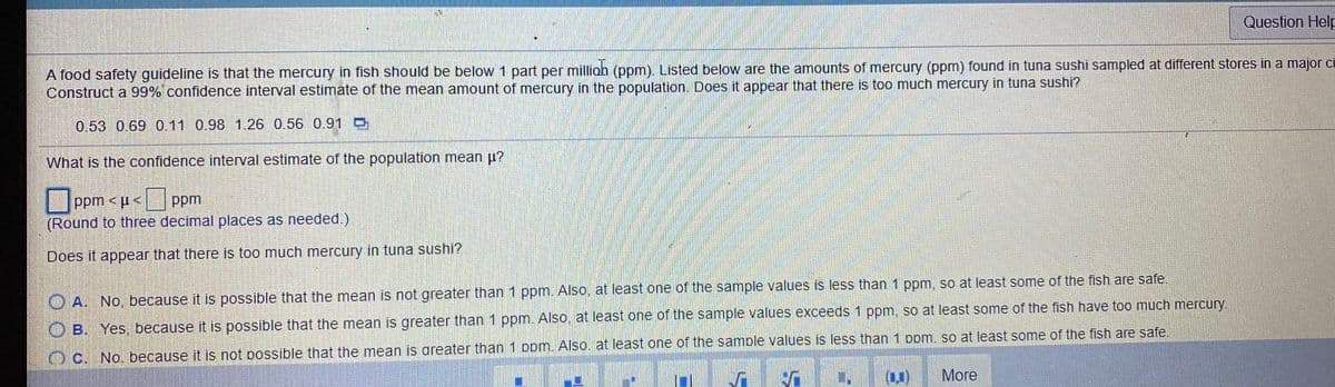 Question Help
A food safety guideline is that the mercury in fish should be below 1 part per milliah (ppm). Listed below are the amounts of mercury (ppm) found in tuna sushi sampled at different stores in a major ci
Construct a 99% confidence interval estimate of the mean amount of mercury in the population, Does it appear that there is too much mercury in tuna sushi?
0.53 0.69 0.11 0.98 1.26 0.56 0.91 D
What is the confidence interval estimate of the population mean u?
|ppm < µ< ppm
(Round to three decimal places as needed.)
Does it appear that there is too much mercury in tuna sushi?
O A. No, because it is possible that the mean is not greater than 1 ppm. Also, at least one of the sample values is less than 1 ppm, so at least some of the fish are safe
O B. Yes, because it is possible that the mean is greater than 1 ppm. Also, at least one of the sample values exceeds 1 ppm, so at least some of the fish have too much mercury.
No. because it is not possible that the mean is areater than 1 Dpm. Also. at least one of the sample values is less than 1 Dom. so at least some of the fish are safe.
More
