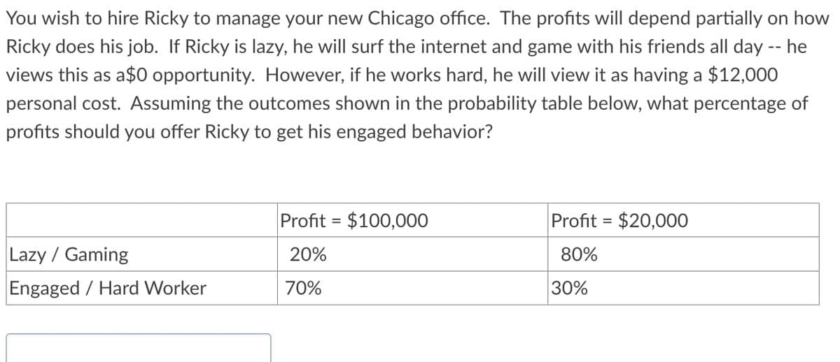 You wish to hire Ricky to manage your new Chicago office. The profits will depend partially on how
Ricky does his job. If Ricky is lazy, he will surf the internet and game with his friends all day -- he
views this as a$0 opportunity. However, if he works hard, he will view it as having a $12,000
personal cost. Assuming the outcomes shown in the probability table below, what percentage of
profits should you offer Ricky to get his engaged behavior?
Lazy / Gaming
Engaged / Hard Worker
Profit= $100,000
20%
70%
Profit= $20,000
80%
30%