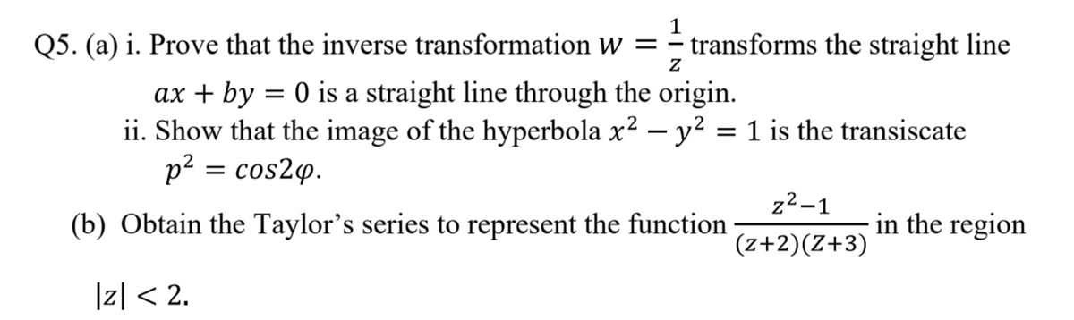 1
Q5. (a) i. Prove that the inverse transformation Ww = – transforms the straight line
ax + by = 0 is a straight line through the origin.
ii. Show that the image of the hyperbola x2 – y² = 1 is the transiscate
p² = cos2q.
z²–1
(b) Obtain the Taylor's series to represent the function
in the region
(z+2)(Z+3)
|z|< 2.
