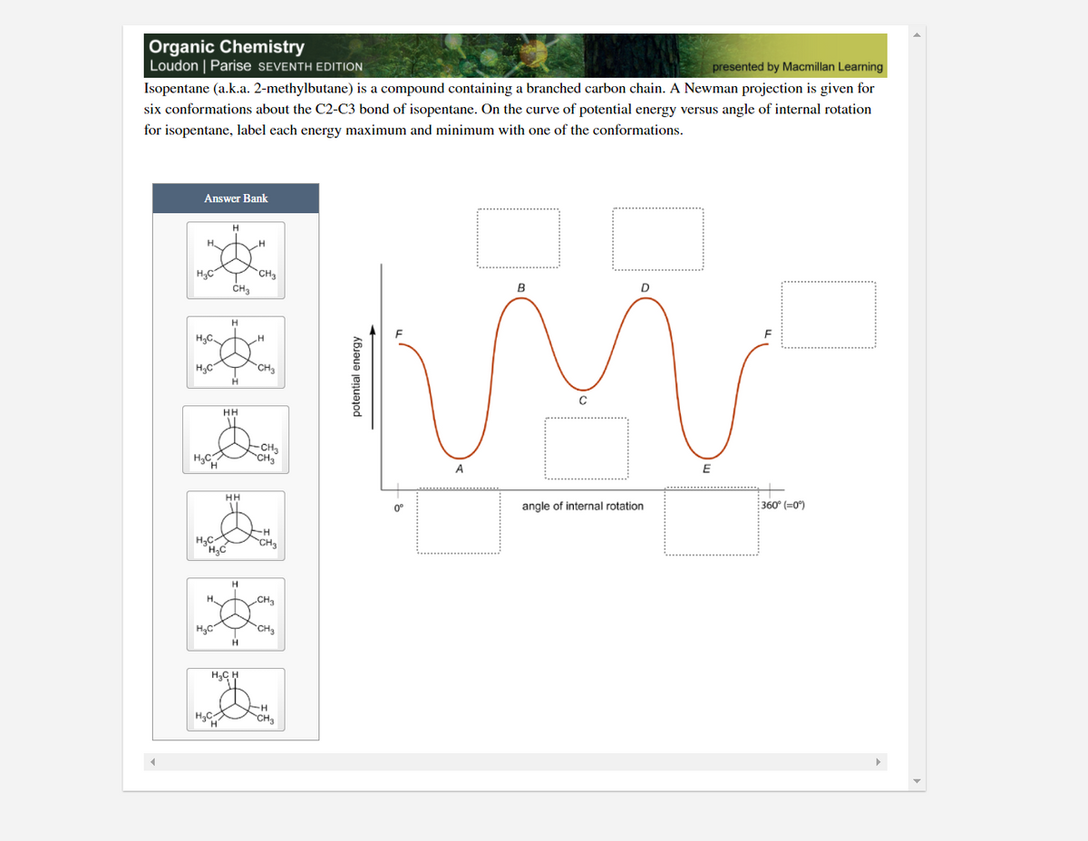 Organic Chemistry
Loudon | Parise SEVENTH EDITION
presented by Macmillan Learning
Isopentane (a.k.a. 2-methylbutane) is a compound containing a branched carbon chain. A Newman projection is given for
six conformations about the C2-C3 bond of isopentane. On the curve of potential energy versus angle of internal rotation
for isopentane, label each energy maximum and minimum with one of the conformations.
Answer Bank
CH3
CHa
H3C
B
H
H3C.
H3C
CH3
HH
-CH3
CH3
A
E
HH
0°
angle of internal rotation
360° (=0)
Ho
CH3
H,
CH3
H3C
CH3
H.
H,C H
H
CH
potential energy
