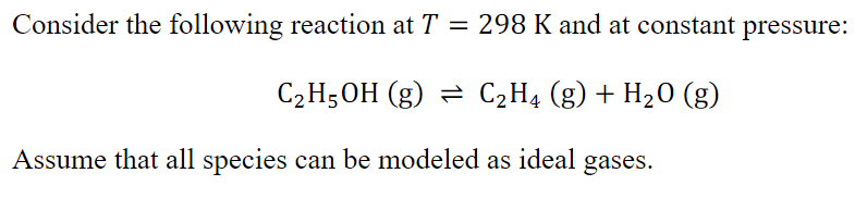 Consider the following reaction at T = 298 K and at constant pressure:
C2H5OH (g) = C2H4 (g) + H20 (g)
Assume that all species can be modeled as ideal gases.
