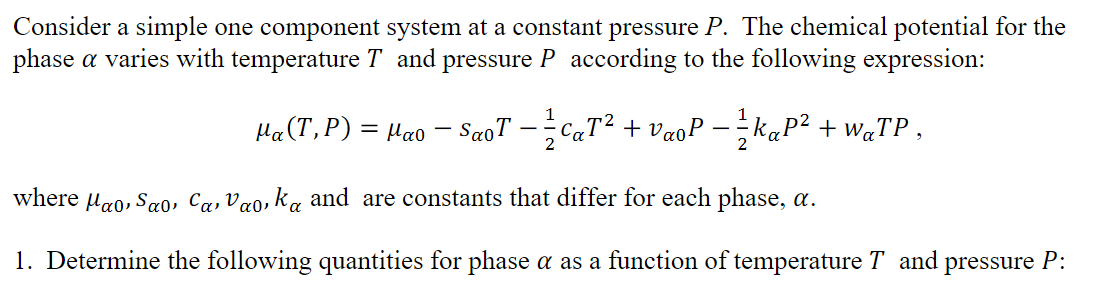 Consider a simple one component system at a constant pressure P. The chemical potential for the
phase a varies with temperature T and pressure P according to the following expression:
Ha(T,P) = µao – SaoT --CaT² + VaoP - - K«P² + W«TP ,
2
where uao, Sao, Ca, Vao, ka and are constants that differ for each phase, a.
1. Determine the following quantities for phase a as a function of temperature T and pressure P:
