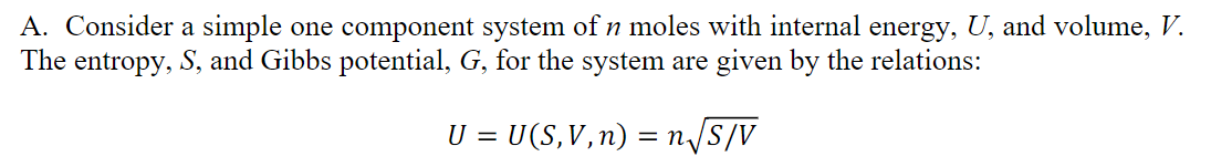 A. Consider a simple one component system of n moles with internal energy, U, and volume, V.
The entropy, S, and Gibbs potential, G, for the system are given by the relations:
U = U(S,V,n) = n/S/V
