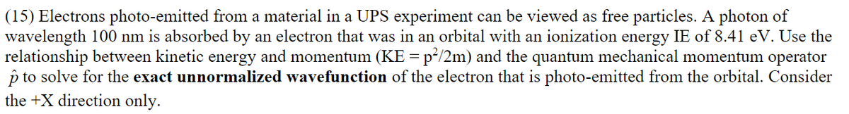 (15) Electrons photo-emitted from a material in a UPS experiment can be viewed as free particles. A photon of
wavelength 100 nm is absorbed by an electron that was in an orbital with an ionization energy IE of 8.41 eV. Use the
relationship between kinetic energy and momentum (KE = p²/2m) and the quantum mechanical momentum operator
p to solve for the exact unnormalized wavefunction of the electron that is photo-emitted from the orbital. Consider
the +X direction only.
