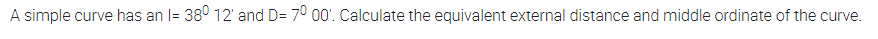 A simple curve has an l= 38° 12' and D= 70 00'. Calculate the equivalent external distance and middle ordinate of the curve.
