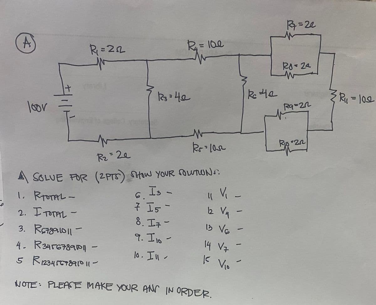 R=22
R= 10e
Ro- 2a
Re 4a
%3D
loor
Rz 2e
A SOLUE FOR (2PTS) SHaw YOUR OUTUNS:
V -
Is -
7 Is -
8. I7-
9. I to -
L RTOTAL-
6.
2. ITOTAL -
12 Va
I3 Va
3. R7ga10||-
4- R34567890-
14 Vz
lo. In -
5 R12345C789AID II-
K Vio
NOTE: PLEASE MAKE YOUR AN IN ORDER.
/114
