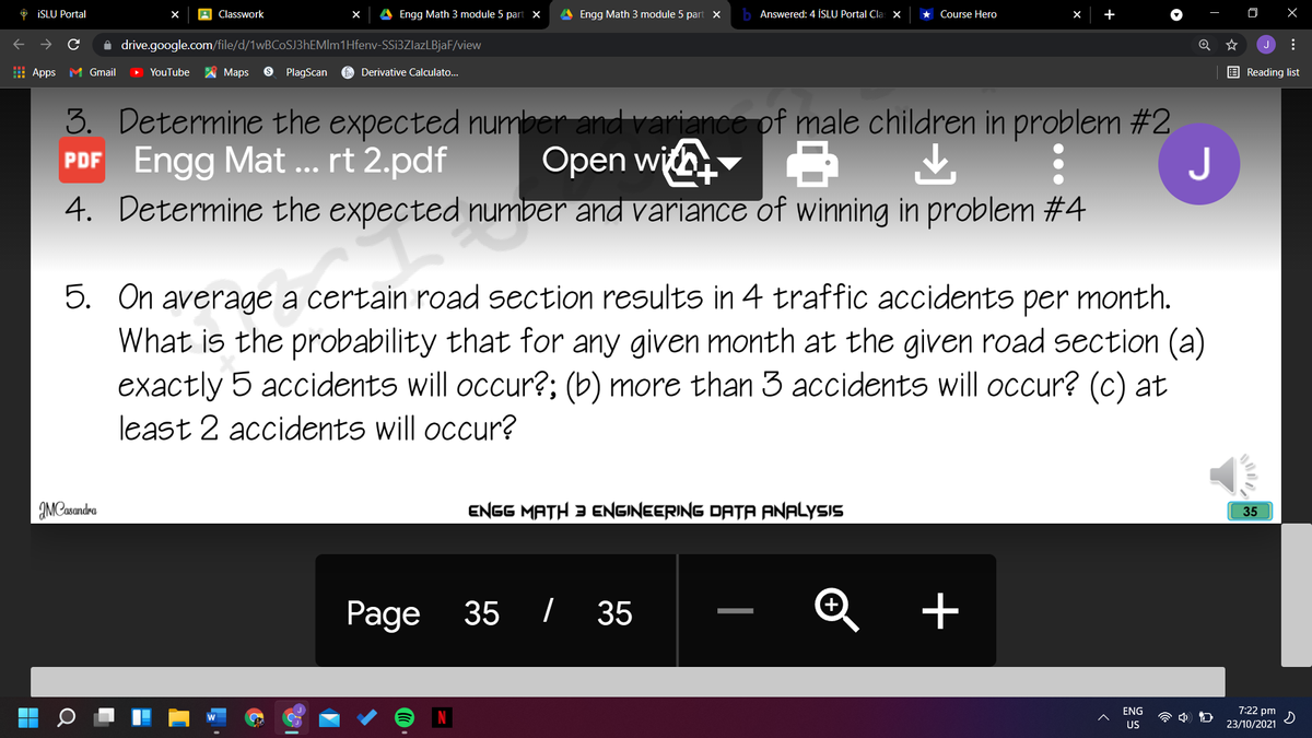 O İSLU Portal
A Classwork
Engg Math 3 module 5 part x
A Engg Math 3 module 5 part x
b Answered: 4 İSLU Portal Cla: x
Course Hero
+
i drive.google.com/file/d/1wBCoSJ3hEMIm1Hfenv-SSi3ZlazLBjaF/view
J
E Apps
M Gmail
YouTube
A Maps
PlagScan
Derivative Calculato...
E Reading list
Determine the expected number and variance of male children in problem #2
PDF Engg Mat ... rt 2.pdf
4. Determine the expected number and variance of winning in problem #4
3.
Open wi
J
5. On average a certain road section results in 4 traffic accidents per month.
What is the probability that for any given month at the given road section (a)
exactly 5 accidents will occur?; (b) more than 3 accidents will occur? (c) at
least 2 accidents will occur?
IMCasandro
ENGG MATH 3 ENGINEERING DATA ANALYSIS
35
Page
35 / 35
ENG
7:22 pm
23/10/2021
US
...
