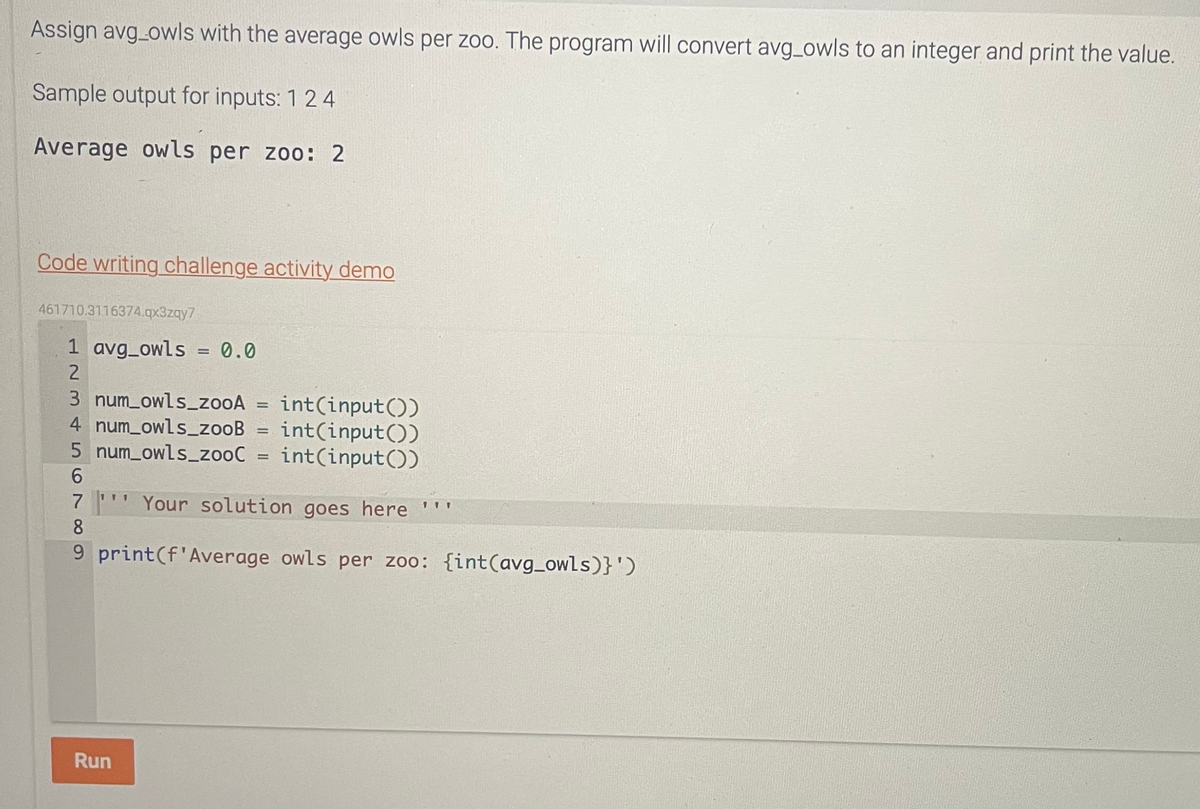 Assign avg_owls with the average owls per zoo. The program will convert avg_owls to an integer and print the value.
Sample output for inputs: 1 24
Average owls per zoo: 2
Code writing challenge activity demo
461710.3116374.qx3zqy7
1 avg_owls = 0.0
2
3 num_owls_zooA = int(input())
4 num_owls_zooB
int(input())
5 num_owls_zooC = int(input())
6
Your solution goes here '''
1
7
8
9 print (f'Average owls per zoo: {int (avg_owls)}')
Run