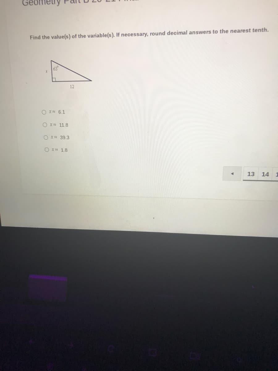 ### Geometry Part B 26-27

---

**Find the value(s) of the variable(s). If necessary, round decimal answers to the nearest tenth.**

A right-angled triangle is given, with one of the non-right angles measuring 63 degrees. The side adjacent to this angle is labeled \( x \), and the side opposite this angle is labeled \( 12 \). The hypotenuse is not labeled.

**Diagram:**
```
  /|
 / |
/__|
63°
  x
```
```
    12
```

**Answer Choices:**
- \( x \approx 6.1 \)
- \( x \approx 11.8 \)
- \( x \approx 39.3 \)
- \( x \approx 1.8 \)

---
