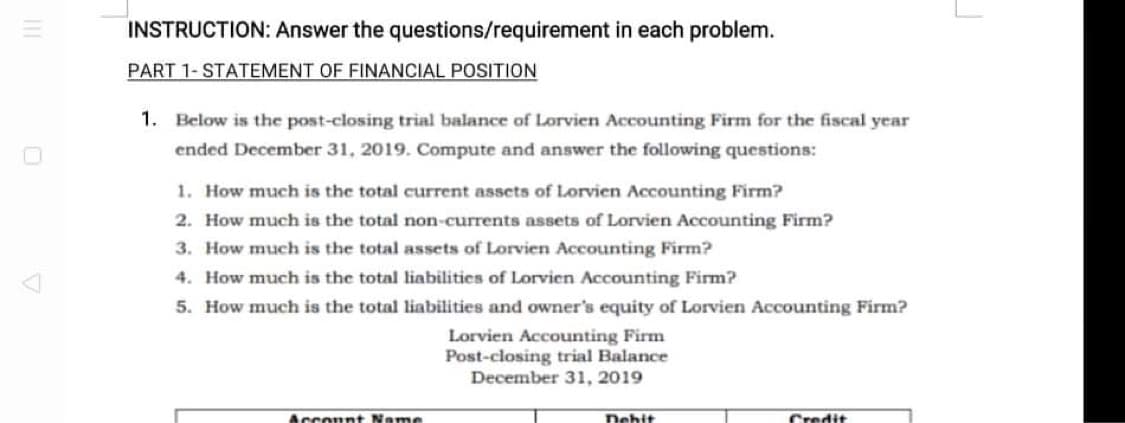 INSTRUCTION: Answer the questions/requirement in each problem.
PART 1- STATEMENT OF FINANCIAL POSITION
1. Below is the post-closing trial balance of Lorvien Accounting Firm for the fiscal year
ended December 31, 2019. Compute and answer the following questions:
1. How much is the total current assets of Lorvien Accounting Firm?
2. How much is the total non-currents assets of Lorvien Accounting Firm?
3. How much is the total assets of Lorvien Accounting Firm?
4. How much is the total liabilitics of Lorvien Accounting Firm?
5. How much is the total liabilities and owner's equity of Lorvien Accounting Firm?
Lorvien Accounting Firm
Post-closing trial Balance
December 31, 2019
Acconnt Name
Dehit
Credit
