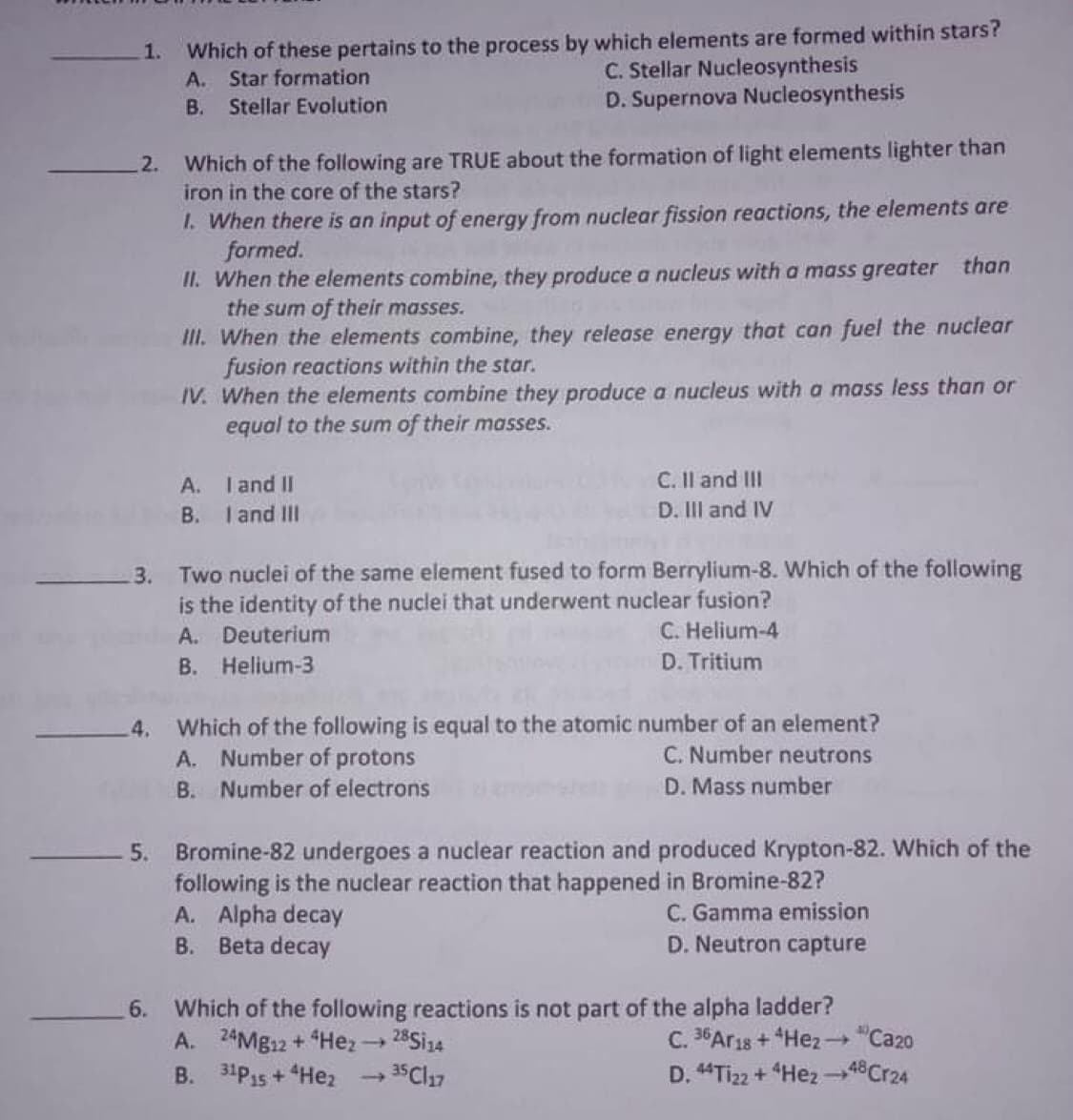 Which of these pertains to the process by which elements are formed within stars?
A. Star formation
Stellar Evolution
1.
C. Stellar Nucleosynthesis
D. Supernova Nucleosynthesis
В.
-2. Which of the following are TRUE about the formation of light elements lighter than
iron in the core of the stars?
1. When there is an input of energy from nuclear fission reactions, the elements are
formed.
II. When the elements combine, they produce a nucleus with a mass greater than
the sum of their masses.
II. When the elements combine, they release energy that can fuel the nuclear
fusion reactions within the star.
IV. When the elements combine they produce a nucleus with a mass less than or
equal to the sum of their masses.
A. Tand II
C. Il and III
B. Iand IlII
D. III and IV
Two nuclei of the same element fused to form Berrylium-8. Which of the following
is the identity of the nuclei that underwent nuclear fusion?
3.
A. Deuterium
C. Helium-4
B. Helium-3
D. Tritium
Which of the following is equal to the atomic number of an element?
A. Number of protons
4.
C. Number neutrons
B. Number of electrons
D. Mass number
5. Bromine-82 undergoes a nuclear reaction and produced Krypton-82. Which of the
following is the nuclear reaction that happened in Bromine-82?
A. Alpha decay
B. Beta decay
C. Gamma emission
D. Neutron capture
6. Which of the following reactions is not part of the alpha ladder?
A. 24MB12 + Hez 28Si14
B. 31P15 + Hez
C. 36Ar1s + Hez →"Ca20
D. "Tiz2 + "Hez -48Cr24
35 Cl17
