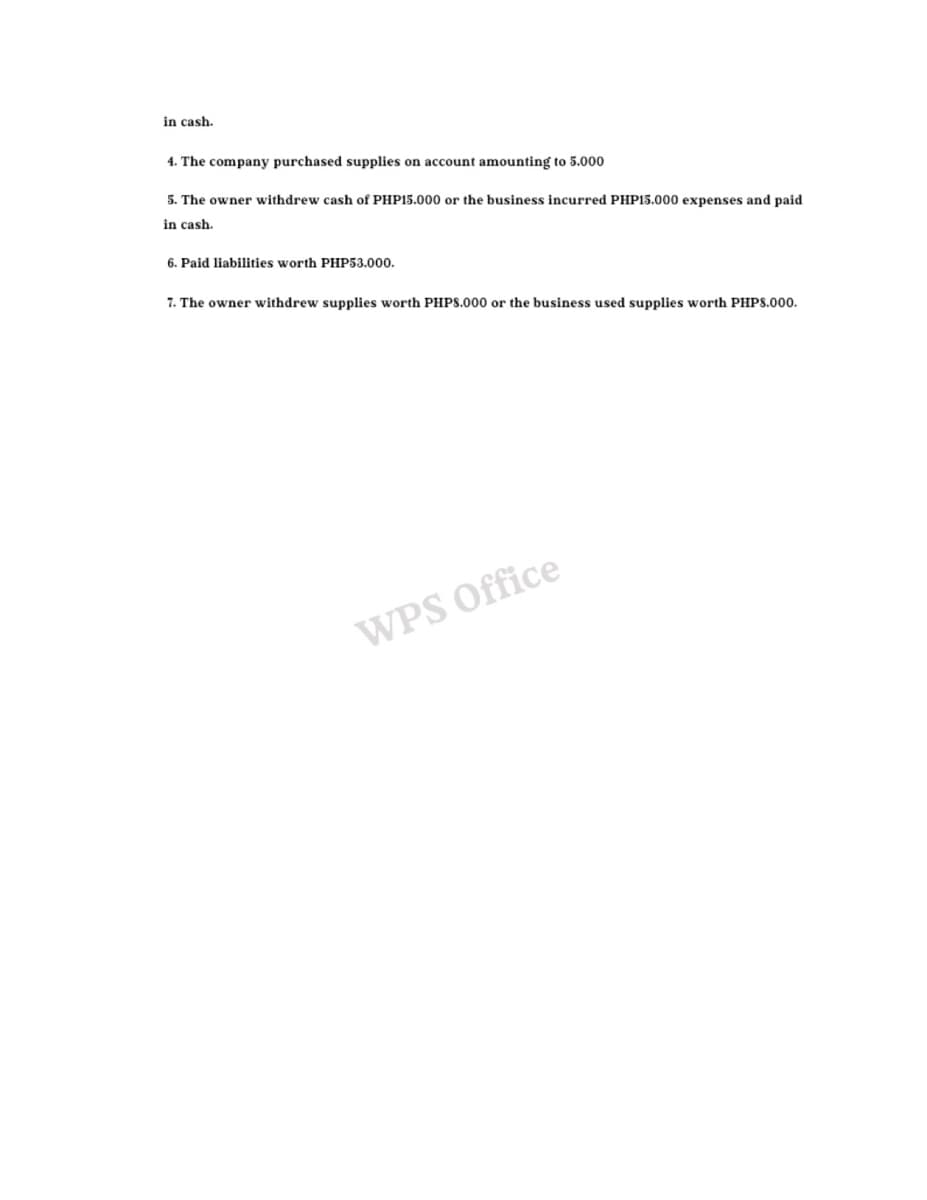 in cash.
4. The company purchased supplies on account amounting to 5.000
5. The owner withdrew cash of PHP15.000 or the business incurred PHP15.000 expenses and paid
in cash.
6. Paid liabilities worth PHP53.000.
7. The owner withdrew supplies worth PHPS.000 or the business used supplies worth PHPS.000.
WPS Office
