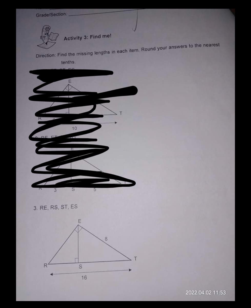 Grade/Section:
Activity 3: Find me!
Direction: Find the missing lengths in each item. Round your answers to the nearest
tenths.
10
3. RE, RS, ST, ES
8.
T.
16
2022.04.02 11:53
