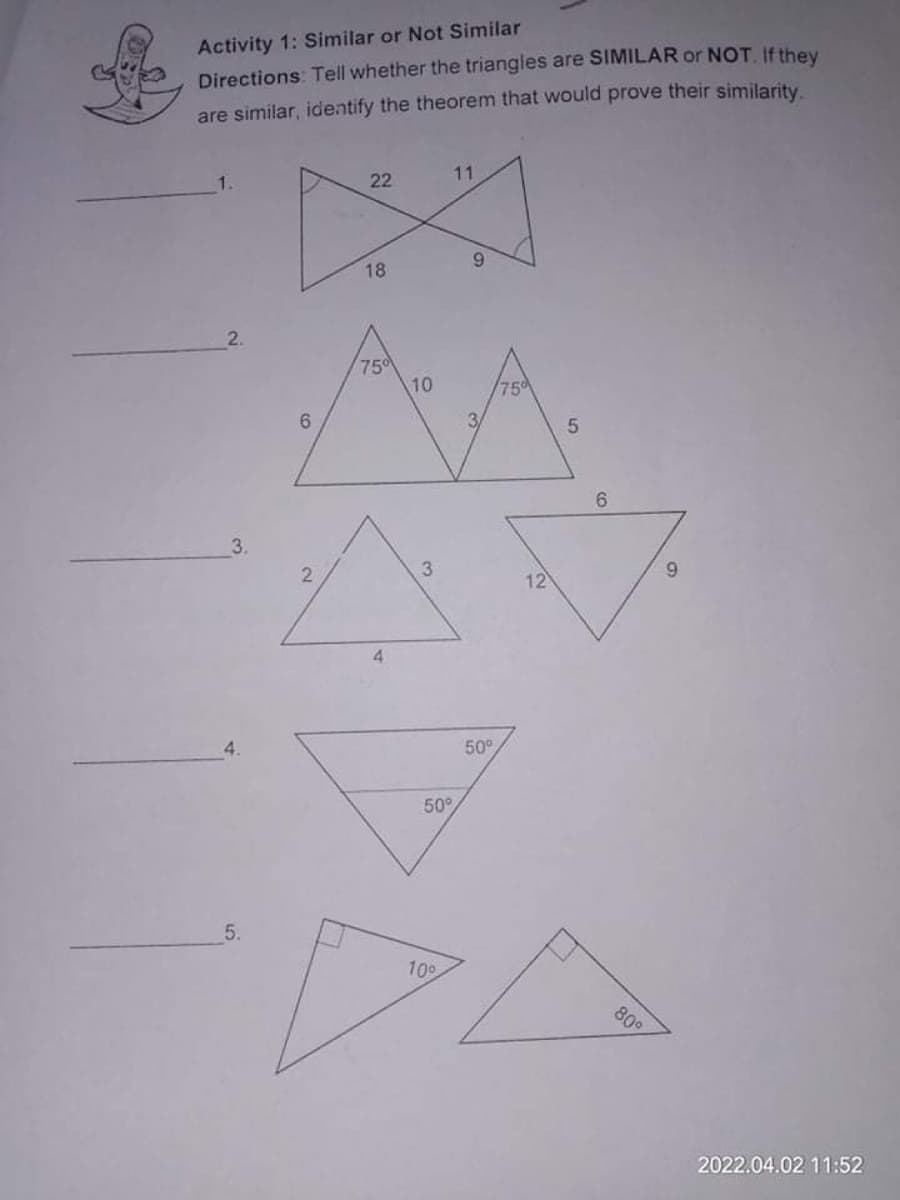 Activity 1: Similar or Not Similar
Directions: Tell whether the triangles are SIMILAR or NOT If they
are similar, identify the theorem that would prove their similarity.
11
22
9.
18
2.
750
10
75
6.
6.
3.
2
3
9.
12
4
50°
50°
5.
10°
809
2022.04.02 11:52
