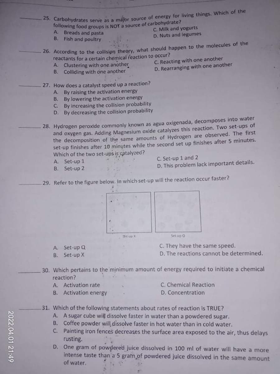 Carbohydrates serve asa máipr source of energy for living things. Which of the
Tollowing food groups is NOTa source of carbohydrate?
C. Milk and yogurts
D. Nuts and legumes
A.
Breads and pasta
B.
Fish and poultry
20. According to the collision theory, what should happen to the molecules of the
reactants for a certain chemical reaction to occur?
A. Clustering with one another
B. Colliding with one another
C. Reacting with one another
D. Rearranging with one another
27. How does a catalyst speed up a reaction?
A. By raising the activation energy
B. By lowering the activation energy
C. By increasing the collision probability
D. By decreasing the collision probability
28. Hydrogen peroxide commonly known as agua oxigenada, decomposes into water
and oxygen gas. Adding Magnesium oxide catalyzes this reaction. Two set-ups of
the decomposition of the same amounts of Hydrogen are observed. The first
set-up finishes after 10 minutes while the second set up finishes after 5 minutes.
Which of the two set-ups is catalyzed?
A. Set-up 1
B. Set-up 2
C. Set-up 1 and 2
D. This problem lack important details.
29. Refer to the figure below. In which set-up will the reaction occur faster?
SH up X
Set up O
A. Set-up Q
B. Set-up X
C. They have the same speed.
D. The reactions cannot be determined.
30. Which pertains to the minimum amount of energy required to initiate a chemical
reaction?
C. Chemical Reaction
A. Activation rate
B. Activation energy
D. Concentration
31. Which of the following statements about rates of reaction is TRUE?
A. A sugar cube will dissolve faster in water than a powdered sugar.
B. Coffee powder will dissolve faster in hot water than in cold water.
C. Painting iron fences decreases the surface area exposed to the air, thus delays
rusting.
D. One gram of powdered juice dissolved in 100 ml of water will have a more
intense taste than a 5 gram of powdered juice dissolved in the same amount
of water.
2022.04.01 21:49
