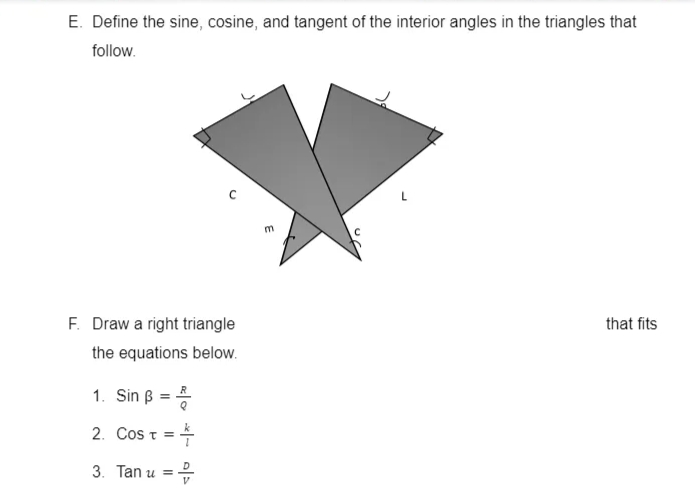E. Define the sine, cosine, and tangent of the interior angles in the triangles that
follow.
F. Draw a right triangle
that fits
the equations below.
1. Sin B
2. Cos t =
%3D
3. Tan u =
E
o *l-
