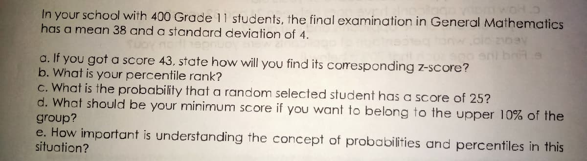 mwot.o
In your school with 400 Grade 11 students, the final examination in General Mathematics
has a mean 38 and a standard deviation of 4.
2103y
eni brit.e
a. If you got a score 43, state how will you find its coresponding z-score?
b. What is your percentile rank?
C. What is the probability that a random selected student has a score of 25?
d. What should be your minimum score if you want to belong to the upper 10% of the
group?
e. How important is understanding the concept of probabilities and percentiles in this
situation?
