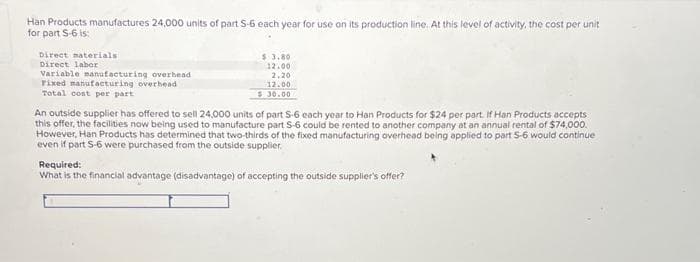 Han Products manufactures 24,000 units of part S-6 each year for use on its production line. At this level of activity, the cost per unit
for part S-6 is:
Direct materials
Direct labor
Variable manufacturing overbead
Fixed manufacturing overhead
Total cost per part
$ 3.80
12.00
2,20
12.00
$30.00
An outside supplier has offered to sell 24,000 units of part S-6 each year to Han Products for $24 per part. If Han Products accepts
this offer, the facilities now being used to manufacture part 5-6 could be rented to another company at an annual rental of $74,000.
However, Han Products has determined that two-thirds of the fixed manufacturing overhead being applied to part 5-6 would continue
even if part 5-6 were purchased from the outside supplier.
Required:
What is the financial advantage (disadvantage) of accepting the outside supplier's offer?