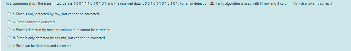 In a communication, the transmitted data is 100111010101 and the received data is 001011010101. For error detection, 2D Parity algorithm is used with (4 row and 3 column). Which answer is correct?
O a. Error is only detected by row, but cannot be corrected
O b. Error cannot be detected
O . Error is detected by row and column, but cannot be corrected
O d. Error is only detected by column, but cannot be corrected
O e. Error can be detected and corrected
