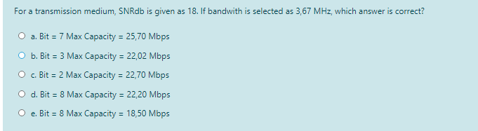 For a transmission medium, SNRdb is given as 18. If bandwith is selected as 3,67 MHz, which answer is correct?
O a. Bit = 7 Max Capacity = 25,70 Mbps
O b. Bit = 3 Max Capacity = 22,02 Mbps
%3D
O . Bit = 2 Max Capacity = 22,70 Mbps
%3D
O d. Bit = 8 Max Capacity = 22,20 Mbps
O e. Bit = 8 Max Capacity = 18,50 Mbps
